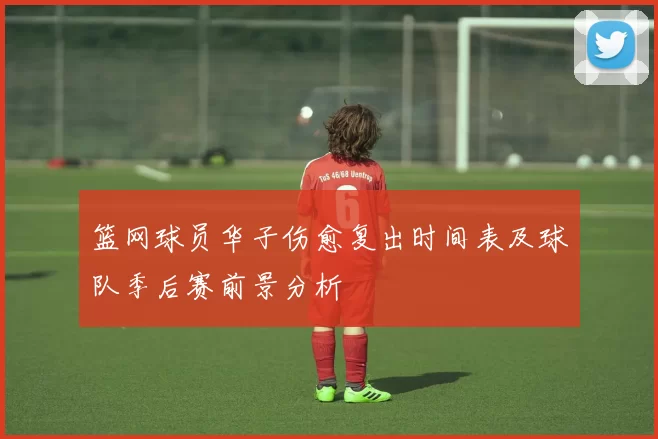 篮网球员华子伤愈复出时间表及球队季后赛前景分析