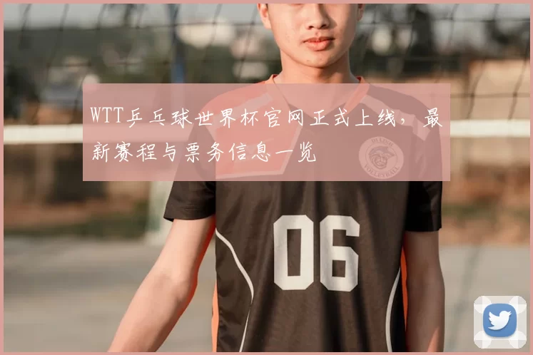 WTT乒乓球世界杯官网正式上线,最新赛程与票务信息一览