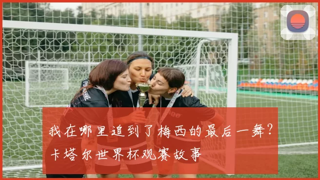 我在哪里追到了梅西的最后一舞?卡塔尔世界杯观赛故事