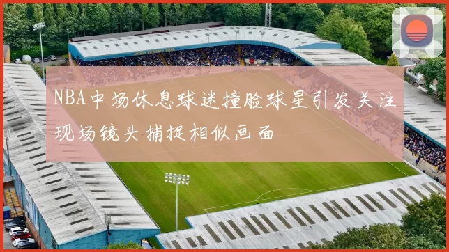 NBA中场休息球迷撞脸球星引发关注现场镜头捕捉相似画面