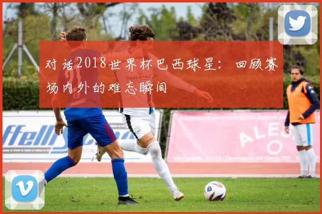 对话2018世界杯巴西球星:回顾赛场内外的难忘瞬间