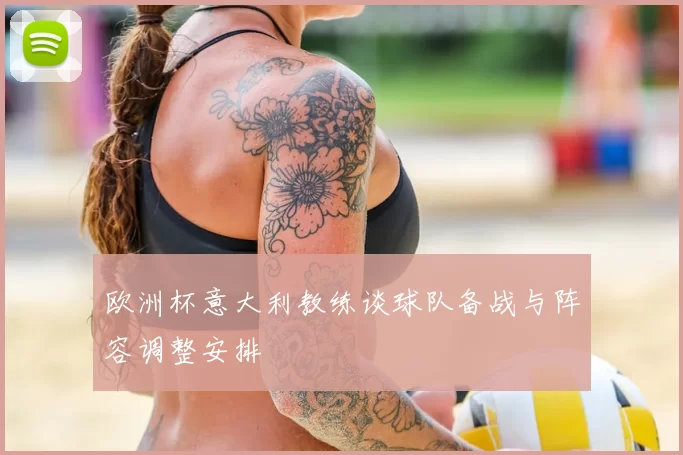 欧洲杯意大利教练谈球队备战与阵容调整安排