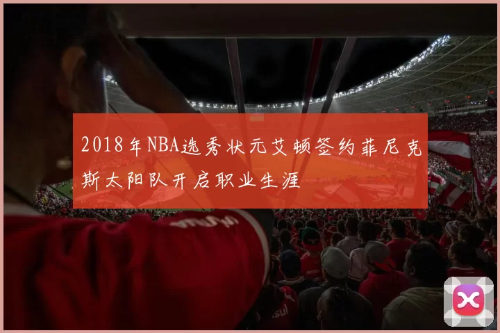 2018年NBA选秀状元艾顿签约菲尼克斯太阳队开启职业生涯