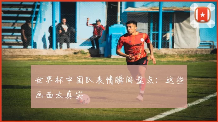 世界杯中国队表情瞬间盘点:这些画面太真实