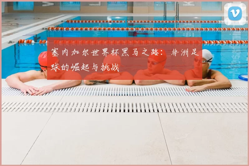 塞内加尔世界杯黑马之路：非洲足球的崛起与挑战