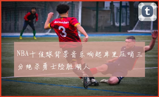NBA十佳球背景音乐响起库里压哨三分绝杀勇士险胜湖人