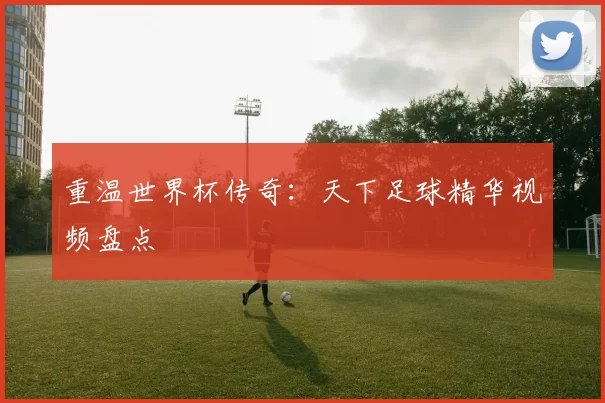 重温世界杯传奇：天下足球精华视频盘点