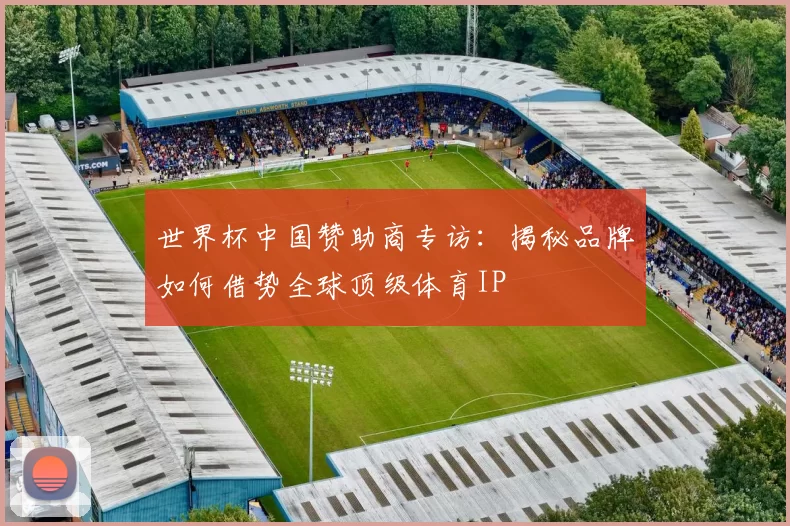 世界杯中国赞助商专访:揭秘品牌如何借势全球顶级体育IP