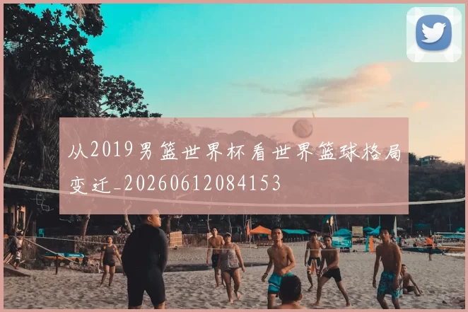 从2019男篮世界杯看世界篮球格局变迁_20260612084153