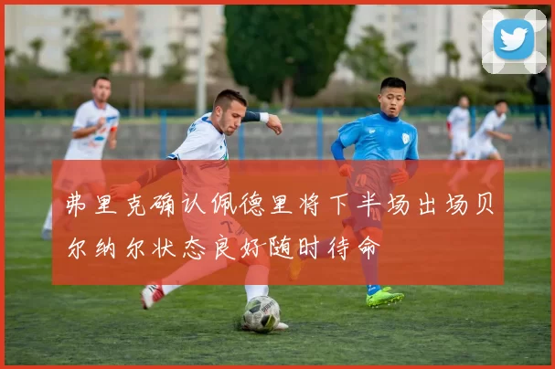 弗里克确认佩德里将下半场出场贝尔纳尔状态良好随时待命