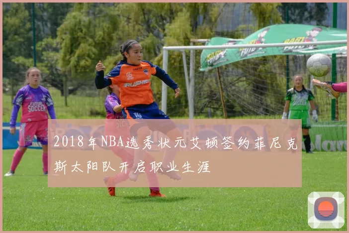 2018年NBA选秀状元艾顿签约菲尼克斯太阳队开启职业生涯