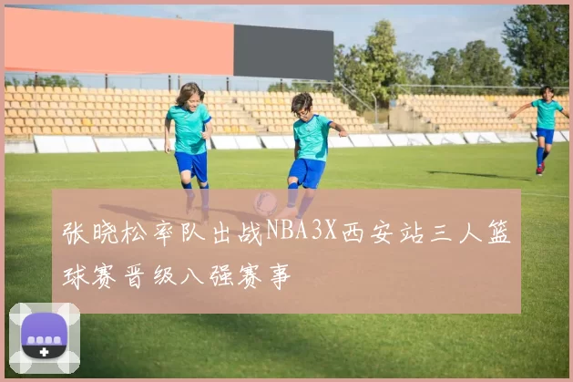 张晓松率队出战NBA3X西安站三人篮球赛晋级八强赛事