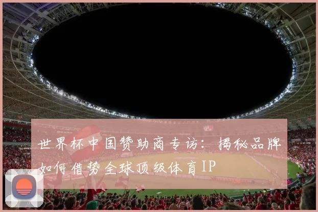 世界杯中国赞助商专访：揭秘品牌如何借势全球顶级体育IP
