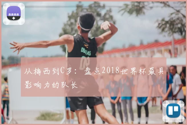从梅西到C罗:盘点2018世界杯最具影响力的队长
