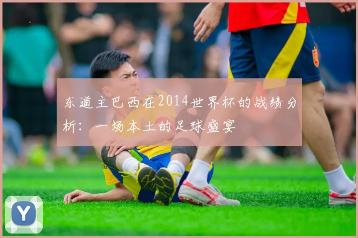 东道主巴西在2014世界杯的战绩分析:一场本土的足球盛宴