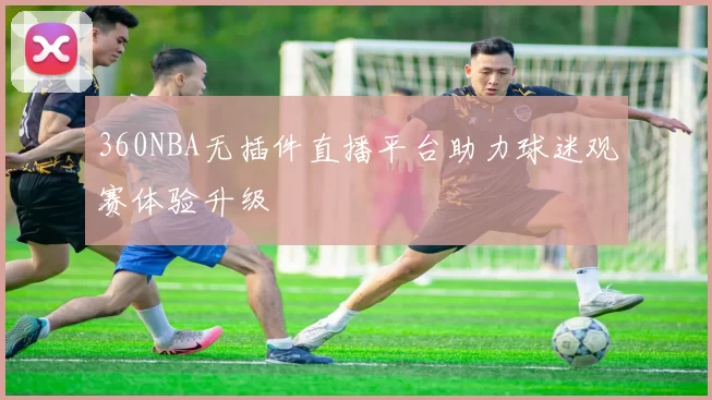 360NBA无插件直播平台助力球迷观赛体验升级