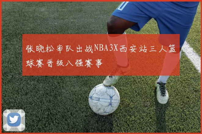 张晓松率队出战NBA3X西安站三人篮球赛晋级八强赛事