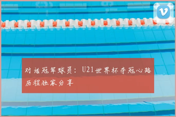 对话冠军球员:U21世界杯夺冠心路历程独家分享