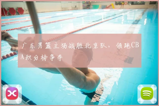 广东男篮主场战胜北京队,领跑CBA积分榜争夺