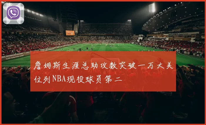 詹姆斯生涯总助攻数突破一万大关位列NBA现役球员第二