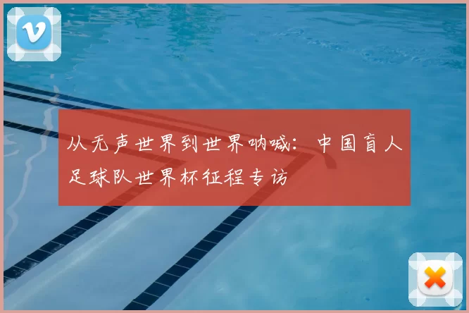 从无声世界到世界呐喊：中国盲人足球队世界杯征程专访