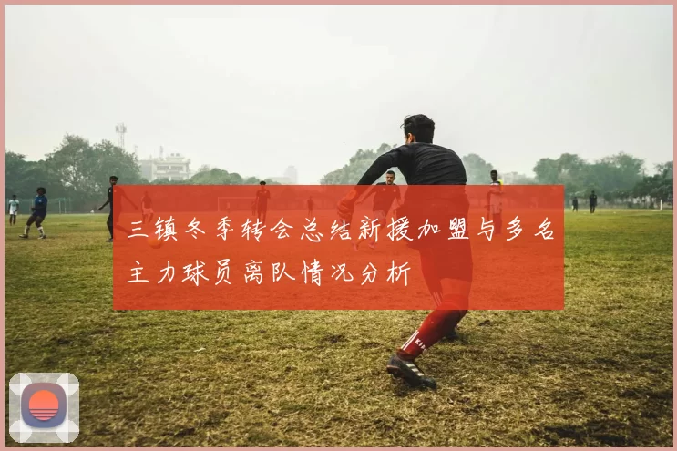 三镇冬季转会总结新援加盟与多名主力球员离队情况分析