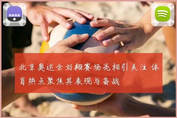 北京奥运会刘翔赛场亮相引关注 体育热点聚焦其表现与备战