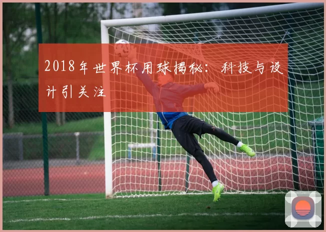 2018年世界杯用球揭秘：科技与设计引关注