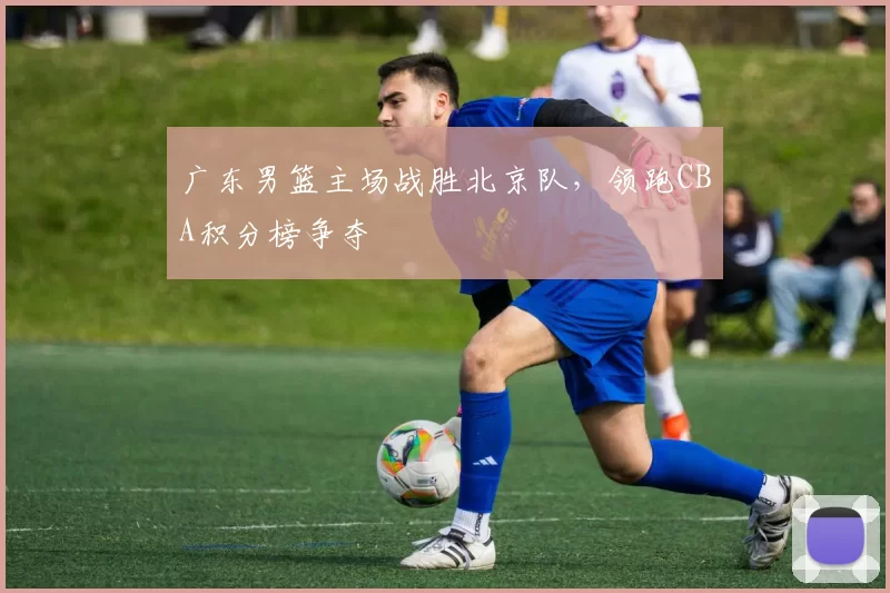 广东男篮主场战胜北京队,领跑CBA积分榜争夺