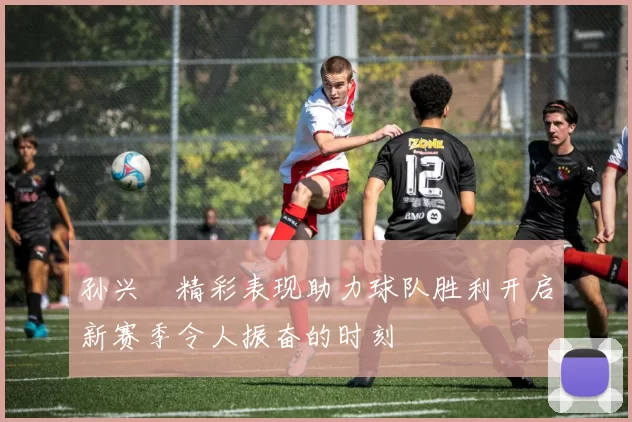 孙兴慜精彩表现助力球队胜利开启新赛季令人振奋的时刻