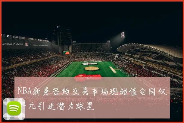 NBA新秀签约交易市场现超值合同仅一元引进潜力球星