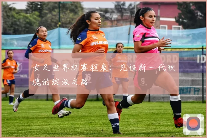 女足世界杯赛程表：见证新一代玫瑰的绽放之路
