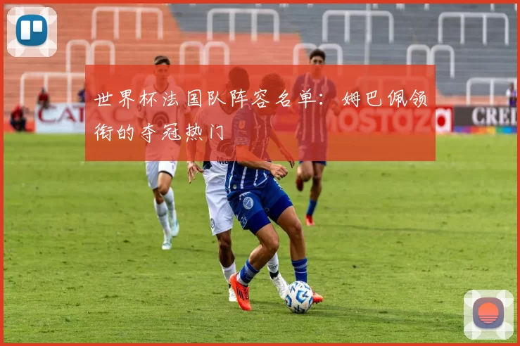 世界杯法国队阵容名单:姆巴佩领衔的夺冠热门
