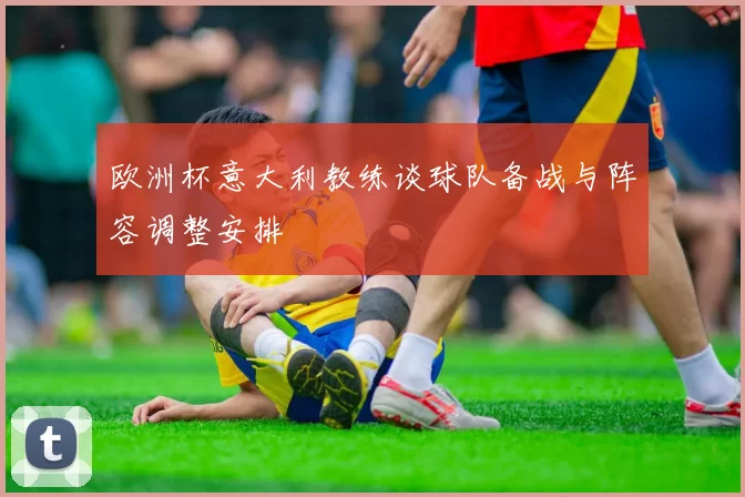 欧洲杯意大利教练谈球队备战与阵容调整安排