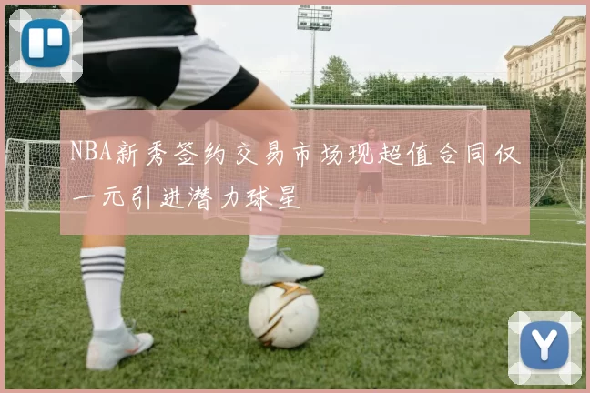 NBA新秀签约交易市场现超值合同仅一元引进潜力球星