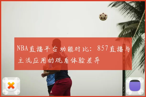 NBA直播平台功能对比:857直播与主流应用的观看体验差异