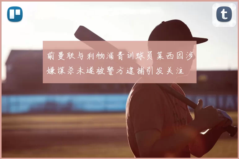 前曼联与利物浦青训球员莱西因涉嫌谋杀未遂被警方逮捕引发关注