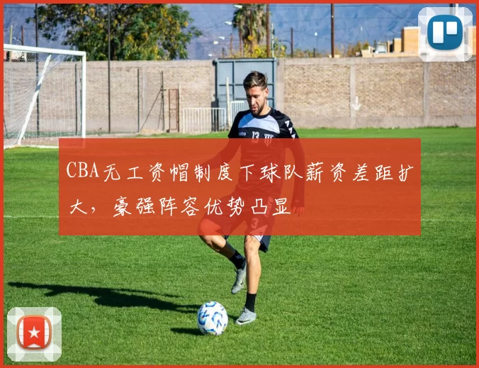 CBA无工资帽制度下球队薪资差距扩大，豪强阵容优势凸显