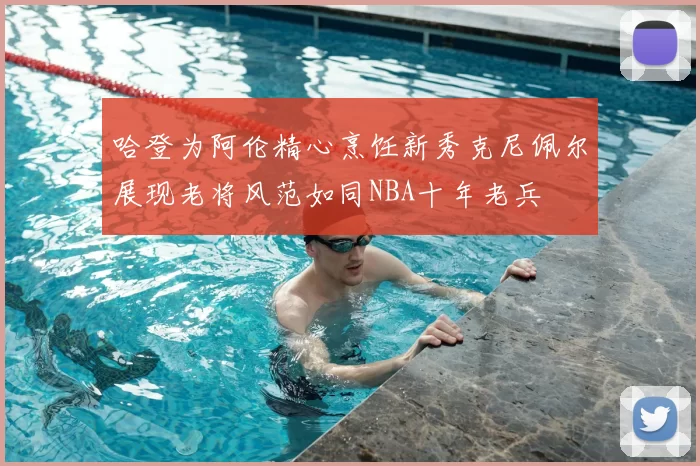 哈登为阿伦精心烹饪新秀克尼佩尔展现老将风范如同NBA十年老兵