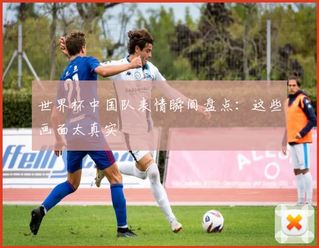 世界杯中国队表情瞬间盘点:这些画面太真实