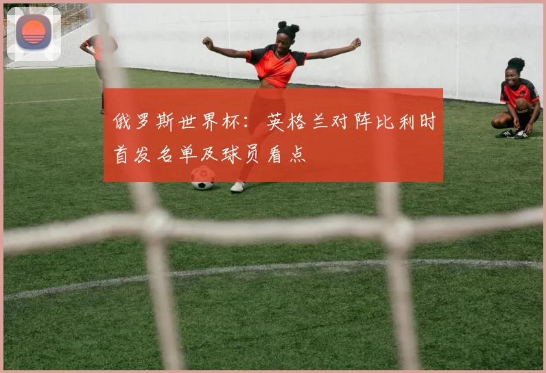 俄罗斯世界杯:英格兰对阵比利时首发名单及球员看点