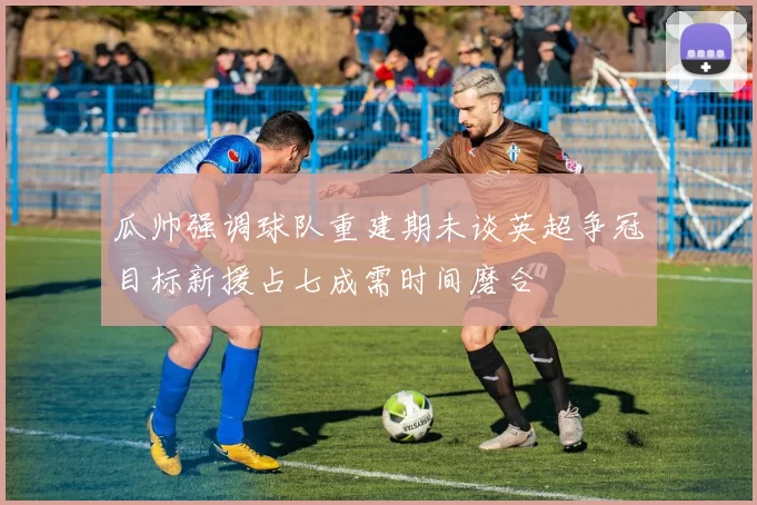瓜帅强调球队重建期未谈英超争冠目标新援占七成需时间磨合