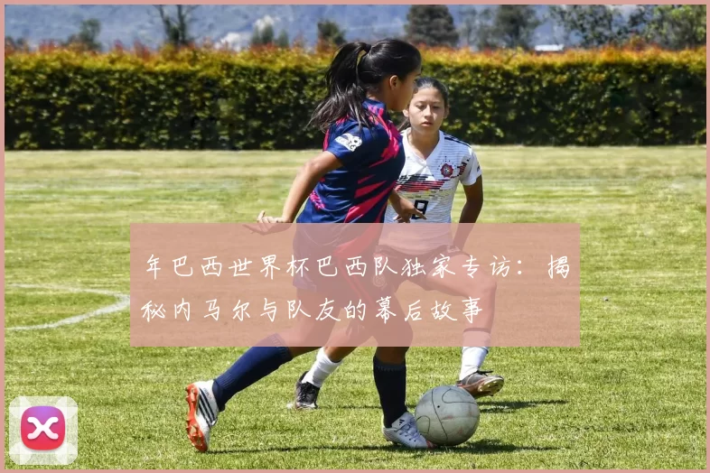 年巴西世界杯巴西队独家专访:揭秘内马尔与队友的幕后故事