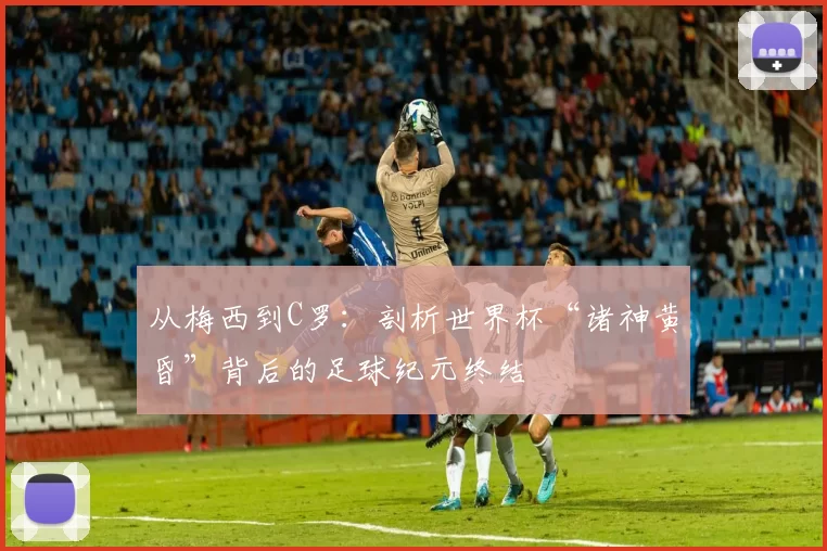 从梅西到C罗:剖析世界杯“诸神黄昏”背后的足球纪元终结
