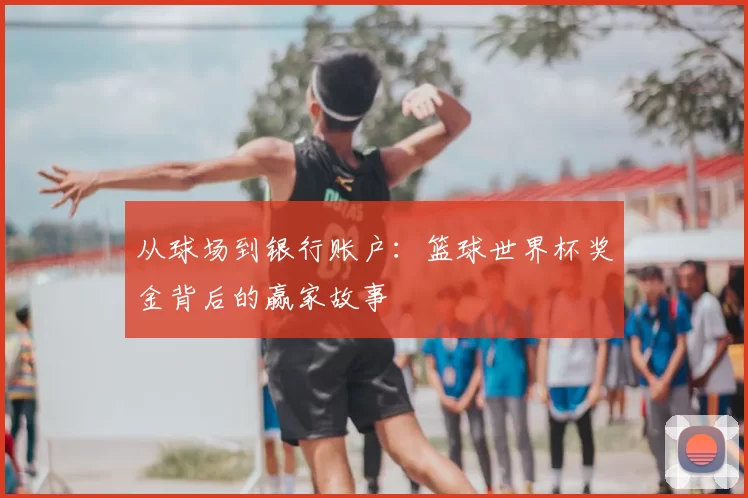 从球场到银行账户:篮球世界杯奖金背后的赢家故事