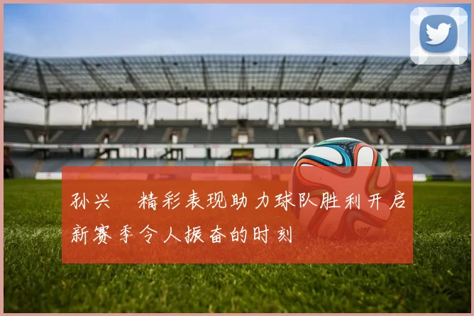 孙兴慜精彩表现助力球队胜利开启新赛季令人振奋的时刻