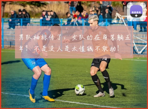 男队袖标传了,女队的在角落躺五年!不是没人是太值钱不敢动!
