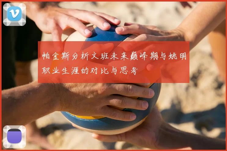 帕金斯分析文班未来巅峰期与姚明职业生涯的对比与思考