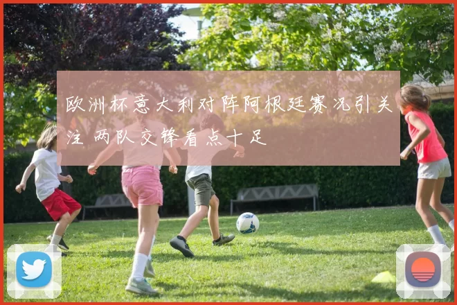 欧洲杯意大利对阵阿根廷赛况引关注 两队交锋看点十足