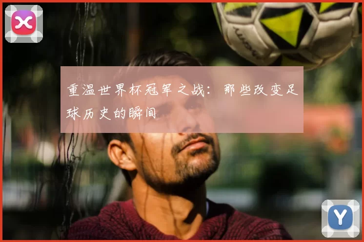 重温世界杯冠军之战：那些改变足球历史的瞬间